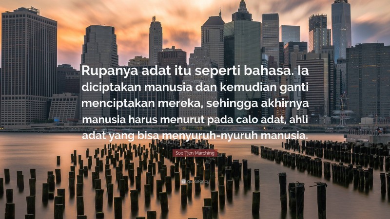 Soe Tjen Marching Quote: “Rupanya adat itu seperti bahasa. Ia diciptakan manusia dan kemudian ganti menciptakan mereka, sehingga akhirnya manusia harus menurut pada calo adat, ahli adat yang bisa menyuruh-nyuruh manusia.”