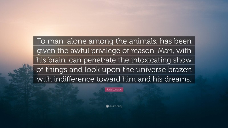 Jack London Quote: “To man, alone among the animals, has been given the awful privilege of reason. Man, with his brain, can penetrate the intoxicating show of things and look upon the universe brazen with indifference toward him and his dreams.”