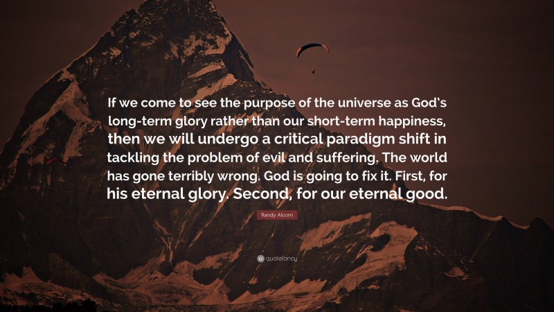 Randy Alcorn Quote: “If we come to see the purpose of the universe as God’s long-term glory rather than our short-term happiness, then we will undergo a critical paradigm shift in tackling the problem of evil and suffering. The world has gone terribly wrong. God is going to fix it. First, for his eternal glory. Second, for our eternal good.”