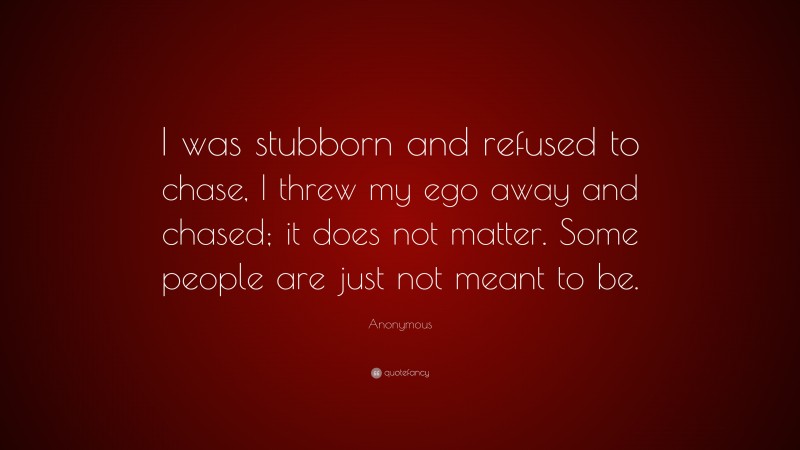 Anonymous Quote: “I was stubborn and refused to chase, I threw my ego away and chased; it does not matter. Some people are just not meant to be.”