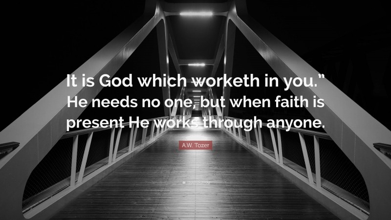 A.W. Tozer Quote: “It is God which worketh in you.” He needs no one, but when faith is present He works through anyone.”