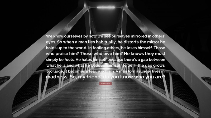 Brent Weeks Quote: “We know ourselves by how we see ourselves mirrored in others’ eyes. So when a man lies habitually, he distorts the mirror he holds up to the world. In fooling others, he loses himself. Those who praise him? Those who love him? He knows they must simply be fools. He hates himself because there’s a gap between what he is and what he believes himself to be. If the gap grows too large, it becomes a tear, a schism. A man torn asunder lives in madness. So, my friend, do you know who you are?”