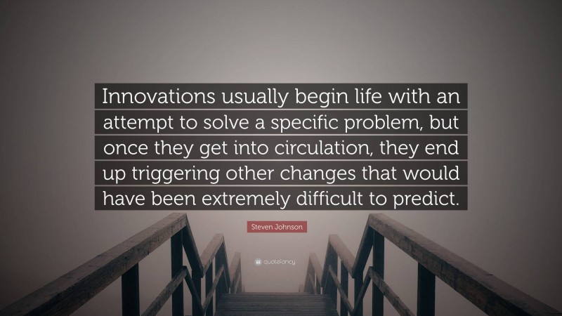 Steven Johnson Quote: “Innovations usually begin life with an attempt to solve a specific problem, but once they get into circulation, they end up triggering other changes that would have been extremely difficult to predict.”