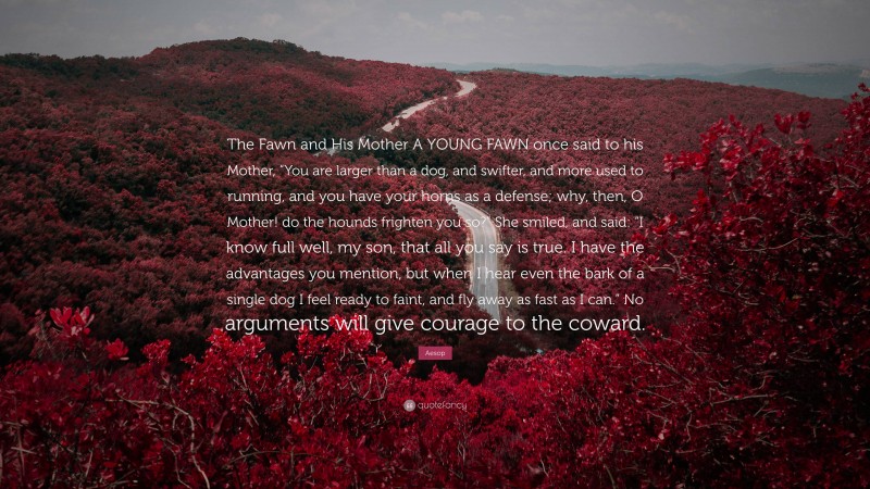 Aesop Quote: “The Fawn and His Mother A YOUNG FAWN once said to his Mother, “You are larger than a dog, and swifter, and more used to running, and you have your horns as a defense; why, then, O Mother! do the hounds frighten you so?” She smiled, and said: “I know full well, my son, that all you say is true. I have the advantages you mention, but when I hear even the bark of a single dog I feel ready to faint, and fly away as fast as I can.” No arguments will give courage to the coward.”