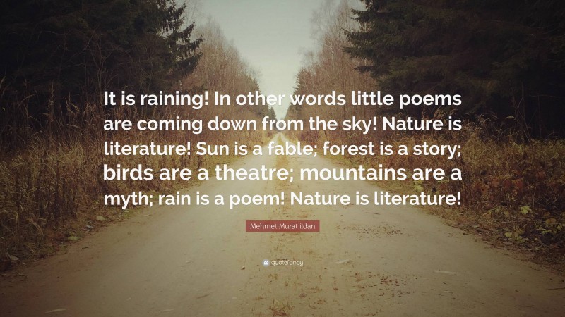 Mehmet Murat ildan Quote: “It is raining! In other words little poems are coming down from the sky! Nature is literature! Sun is a fable; forest is a story; birds are a theatre; mountains are a myth; rain is a poem! Nature is literature!”