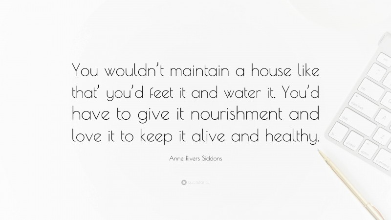 Anne Rivers Siddons Quote: “You wouldn’t maintain a house like that’ you’d feet it and water it. You’d have to give it nourishment and love it to keep it alive and healthy.”