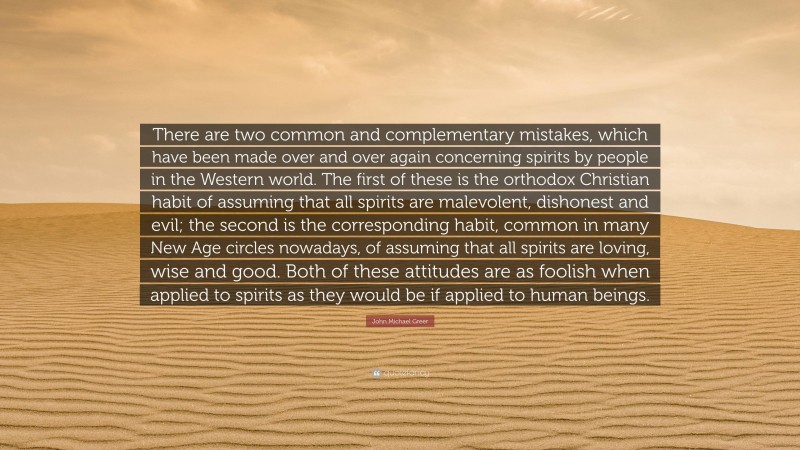 John Michael Greer Quote: “There are two common and complementary mistakes, which have been made over and over again concerning spirits by people in the Western world. The first of these is the orthodox Christian habit of assuming that all spirits are malevolent, dishonest and evil; the second is the corresponding habit, common in many New Age circles nowadays, of assuming that all spirits are loving, wise and good. Both of these attitudes are as foolish when applied to spirits as they would be if applied to human beings.”
