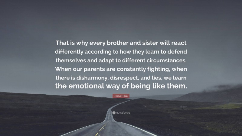 Miguel Ruiz Quote: “That is why every brother and sister will react differently according to how they learn to defend themselves and adapt to different circumstances. When our parents are constantly fighting, when there is disharmony, disrespect, and lies, we learn the emotional way of being like them.”