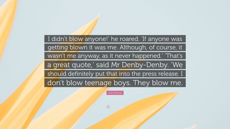 John Boyne Quote: “I didn’t blow anyone!’ he roared. ‘If anyone was getting blown it was me. Although, of course, it wasn’t me anyway, as it never happened.’ ‘That’s a great quote,’ said Mr Denby-Denby. ‘We should definitely put that into the press release. I don’t blow teenage boys. They blow me.”