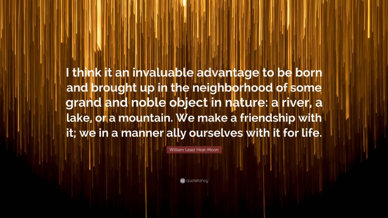 William Least Heat-Moon Quote: “I think it an invaluable advantage to be born and brought up in the neighborhood of some grand and noble object in nature: a river, a lake, or a mountain. We make a friendship with it; we in a manner ally ourselves with it for life.”