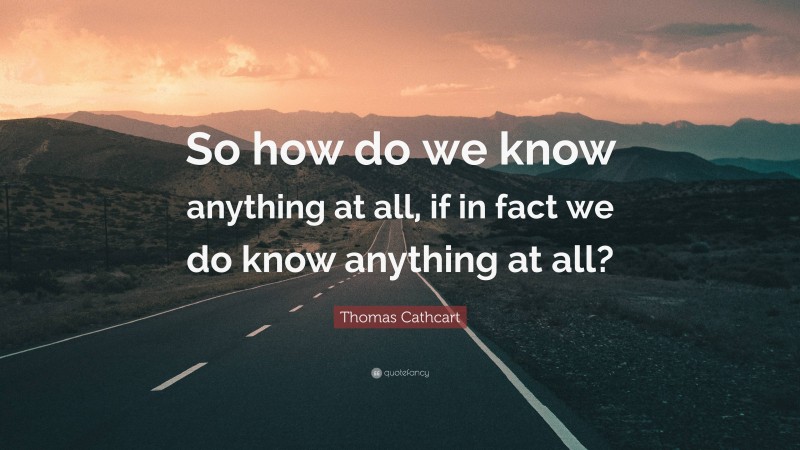 Thomas Cathcart Quote: “So how do we know anything at all, if in fact we do know anything at all?”