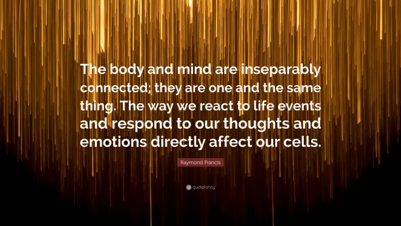 Raymond Francis Quote: “The body and mind are inseparably connected; they are one and the same thing. The way we react to life events and respond to our thoughts and emotions directly affect our cells.”