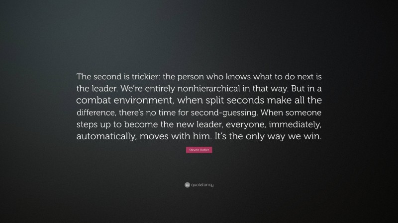 Steven Kotler Quote: “The second is trickier: the person who knows what to do next is the leader. We’re entirely nonhierarchical in that way. But in a combat environment, when split seconds make all the difference, there’s no time for second-guessing. When someone steps up to become the new leader, everyone, immediately, automatically, moves with him. It’s the only way we win.”