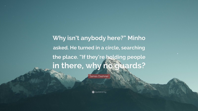 James Dashner Quote: “Why isn’t anybody here?” Minho asked. He turned in a circle, searching the place. “If they’re holding people in there, why no guards?”
