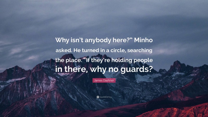 James Dashner Quote: “Why isn’t anybody here?” Minho asked. He turned in a circle, searching the place. “If they’re holding people in there, why no guards?”