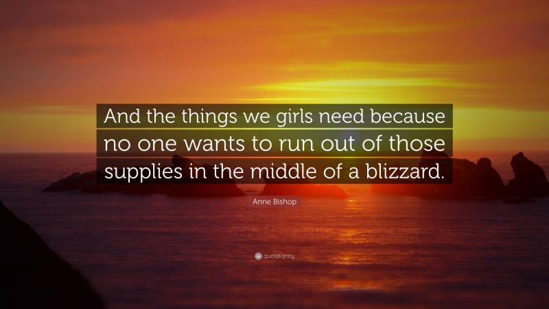 Anne Bishop Quote: “And the things we girls need because no one wants to run out of those supplies in the middle of a blizzard.”