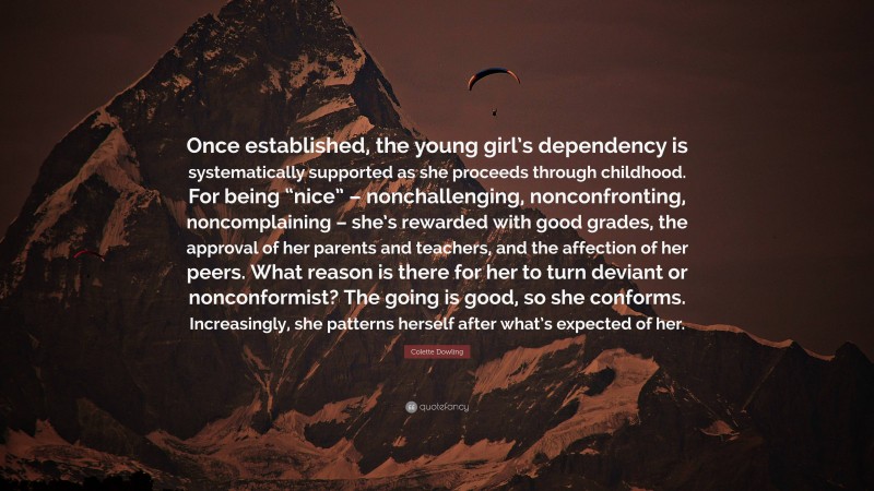 Colette Dowling Quote: “Once established, the young girl’s dependency is systematically supported as she proceeds through childhood. For being “nice” – nonchallenging, nonconfronting, noncomplaining – she’s rewarded with good grades, the approval of her parents and teachers, and the affection of her peers. What reason is there for her to turn deviant or nonconformist? The going is good, so she conforms. Increasingly, she patterns herself after what’s expected of her.”