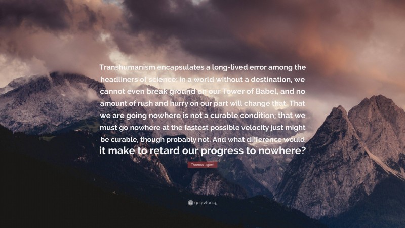 Thomas Ligotti Quote: “Transhumanism encapsulates a long-lived error among the headliners of science: in a world without a destination, we cannot even break ground on our Tower of Babel, and no amount of rush and hurry on our part will change that. That we are going nowhere is not a curable condition; that we must go nowhere at the fastest possible velocity just might be curable, though probably not. And what difference would it make to retard our progress to nowhere?”