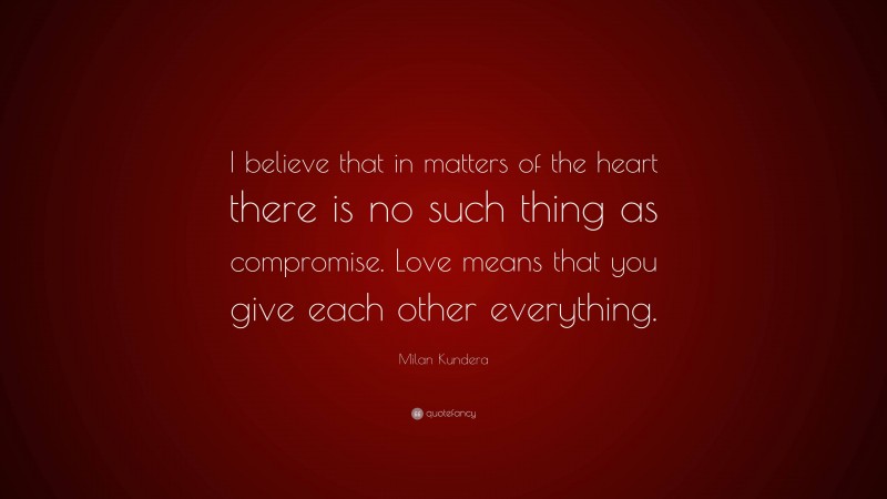 Milan Kundera Quote: “I believe that in matters of the heart there is no such thing as compromise. Love means that you give each other everything.”