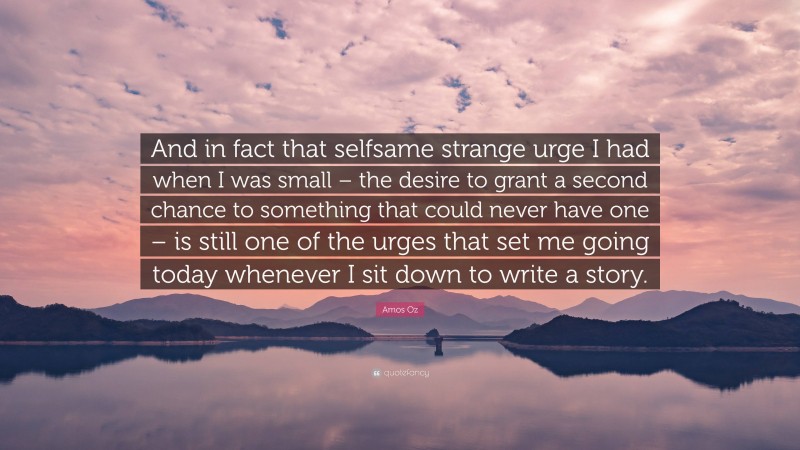 Amos Oz Quote: “And in fact that selfsame strange urge I had when I was small – the desire to grant a second chance to something that could never have one – is still one of the urges that set me going today whenever I sit down to write a story.”