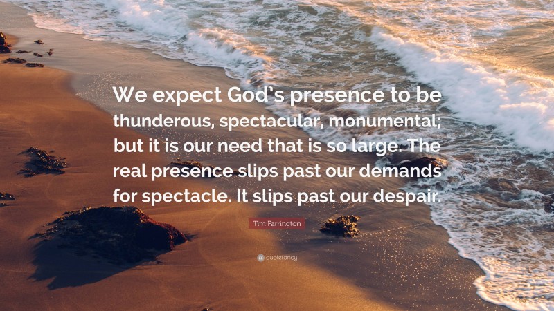 Tim Farrington Quote: “We expect God’s presence to be thunderous, spectacular, monumental; but it is our need that is so large. The real presence slips past our demands for spectacle. It slips past our despair.”