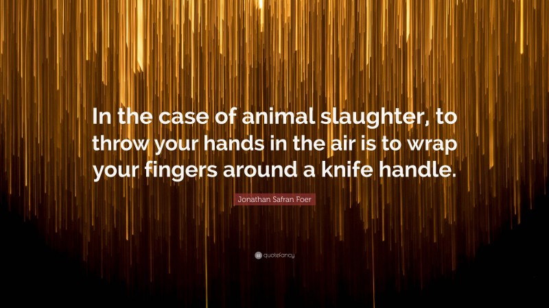 Jonathan Safran Foer Quote: “In the case of animal slaughter, to throw your hands in the air is to wrap your fingers around a knife handle.”