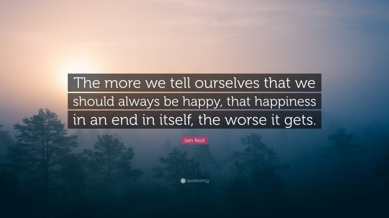 Iain Reid Quote: “The more we tell ourselves that we should always be happy, that happiness in an end in itself, the worse it gets.”