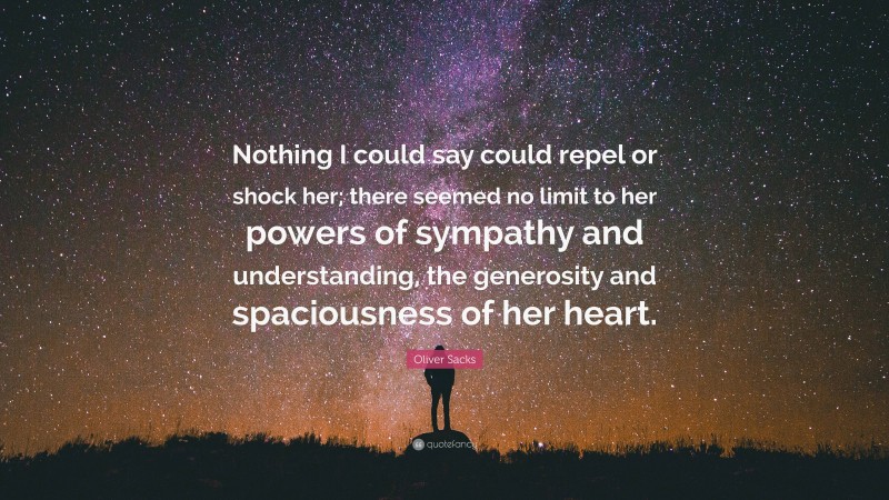 Oliver Sacks Quote: “Nothing I could say could repel or shock her; there seemed no limit to her powers of sympathy and understanding, the generosity and spaciousness of her heart.”