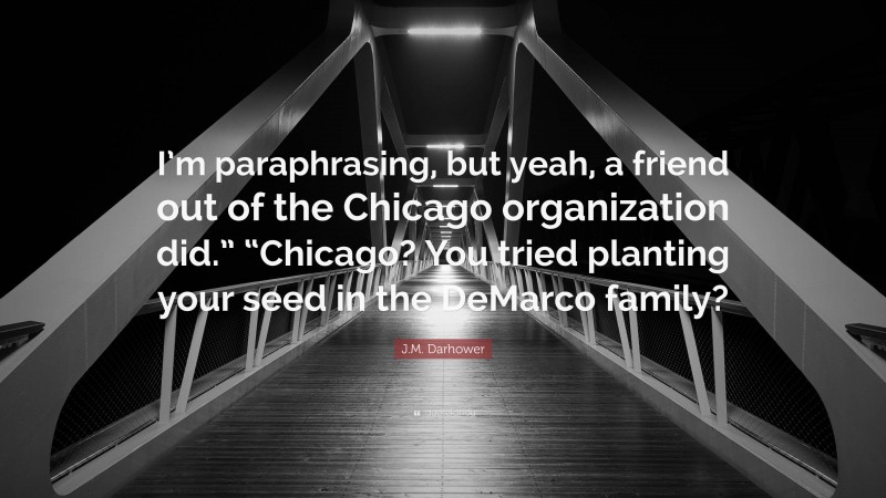 J.M. Darhower Quote: “I’m paraphrasing, but yeah, a friend out of the Chicago organization did.” “Chicago? You tried planting your seed in the DeMarco family?”