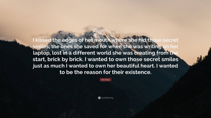 Ella Maise Quote: “I kissed the edges of her mouth where she hid those secret smiles, the ones she saved for when she was writing on her laptop, lost in a different world she was creating from the start, brick by brick. I wanted to own those secret smiles just as much I wanted to own her beautiful heart. I wanted to be the reason for their existence.”