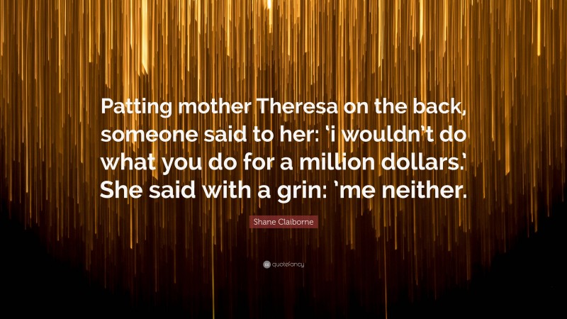 Shane Claiborne Quote: “Patting mother Theresa on the back, someone said to her: ‘i wouldn’t do what you do for a million dollars.’ She said with a grin: ’me neither.”