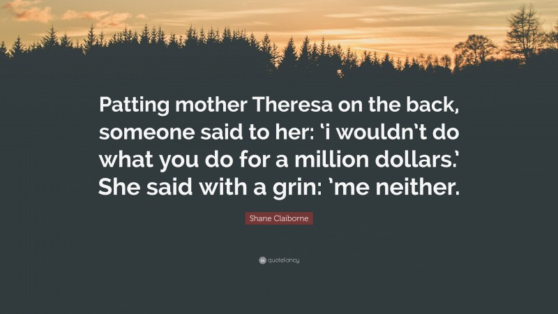 Shane Claiborne Quote: “Patting mother Theresa on the back, someone said to her: ‘i wouldn’t do what you do for a million dollars.’ She said with a grin: ’me neither.”