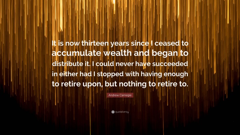 Andrew Carnegie Quote: “It is now thirteen years since I ceased to accumulate wealth and began to distribute it. I could never have succeeded in either had I stopped with having enough to retire upon, but nothing to retire to.”