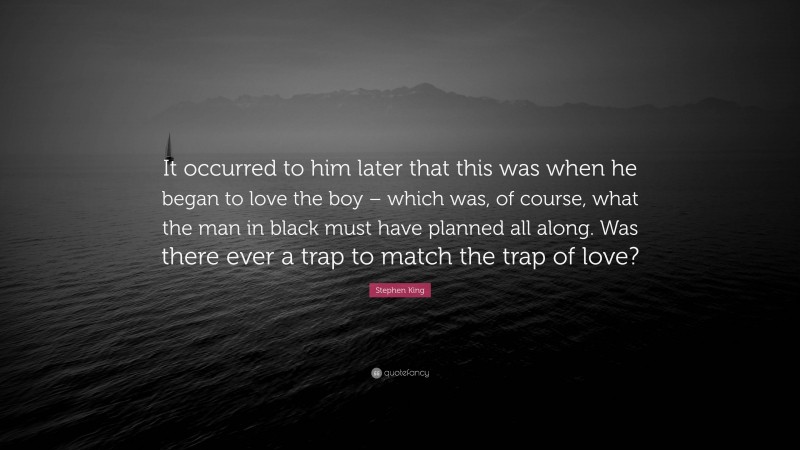 Stephen King Quote: “It occurred to him later that this was when he began to love the boy – which was, of course, what the man in black must have planned all along. Was there ever a trap to match the trap of love?”