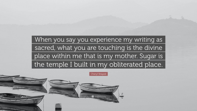 Cheryl Strayed Quote: “When you say you experience my writing as sacred, what you are touching is the divine place within me that is my mother. Sugar is the temple I built in my obliterated place.”