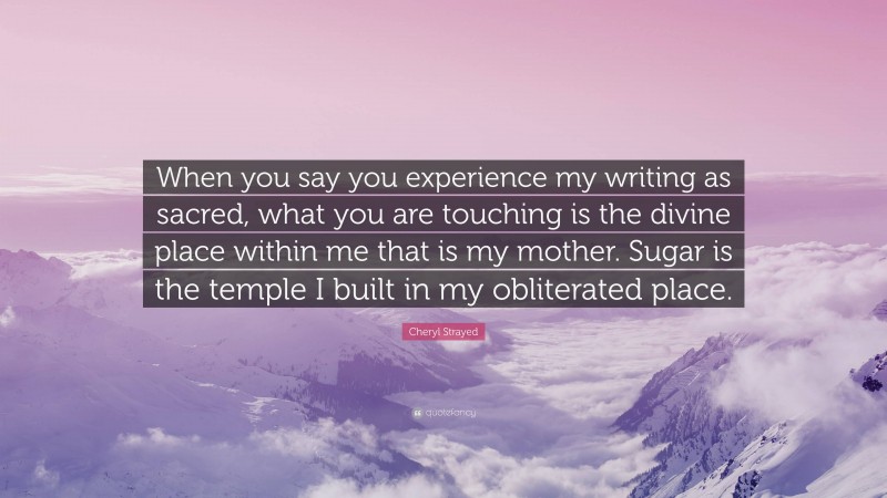 Cheryl Strayed Quote: “When you say you experience my writing as sacred, what you are touching is the divine place within me that is my mother. Sugar is the temple I built in my obliterated place.”