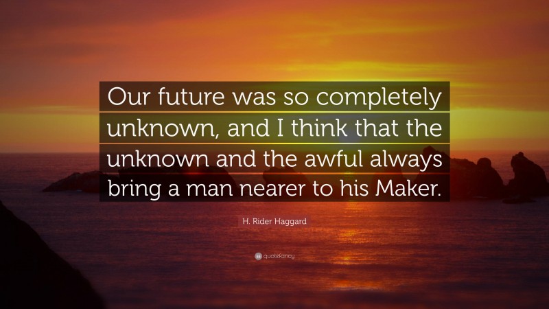 H. Rider Haggard Quote: “Our future was so completely unknown, and I think that the unknown and the awful always bring a man nearer to his Maker.”