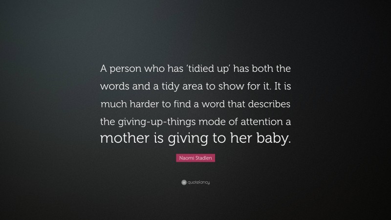 Naomi Stadlen Quote: “A person who has ‘tidied up’ has both the words and a tidy area to show for it. It is much harder to find a word that describes the giving-up-things mode of attention a mother is giving to her baby.”