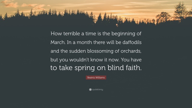 Beatriz Williams Quote: “How terrible a time is the beginning of March. In a month there will be daffodils and the sudden blossoming of orchards, but you wouldn’t know it now. You have to take spring on blind faith.”