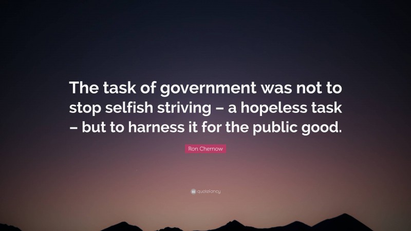 Ron Chernow Quote: “The task of government was not to stop selfish striving – a hopeless task – but to harness it for the public good.”