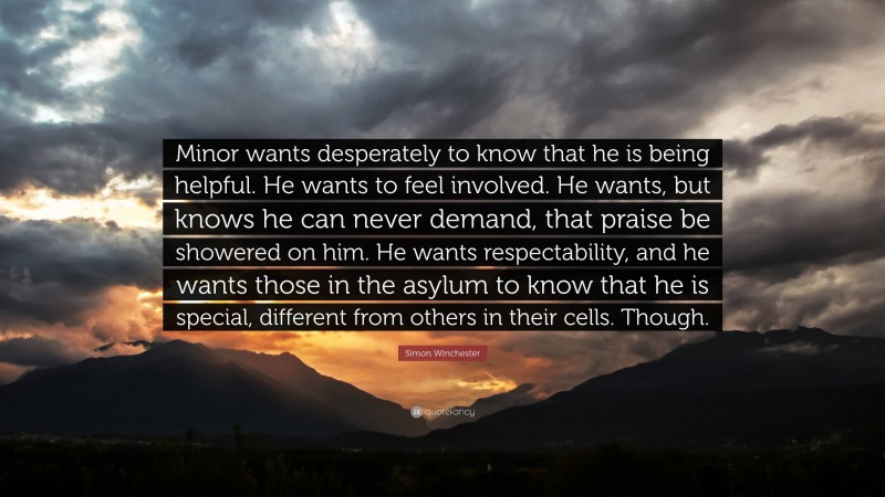 Simon Winchester Quote: “Minor wants desperately to know that he is being helpful. He wants to feel involved. He wants, but knows he can never demand, that praise be showered on him. He wants respectability, and he wants those in the asylum to know that he is special, different from others in their cells. Though.”