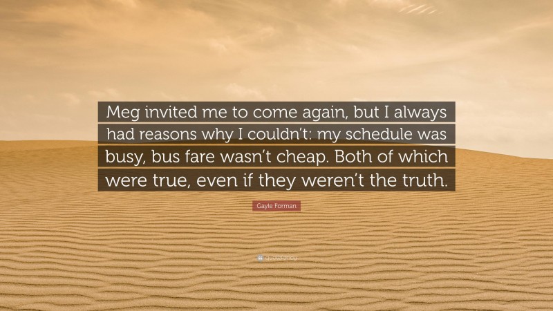 Gayle Forman Quote: “Meg invited me to come again, but I always had reasons why I couldn’t: my schedule was busy, bus fare wasn’t cheap. Both of which were true, even if they weren’t the truth.”