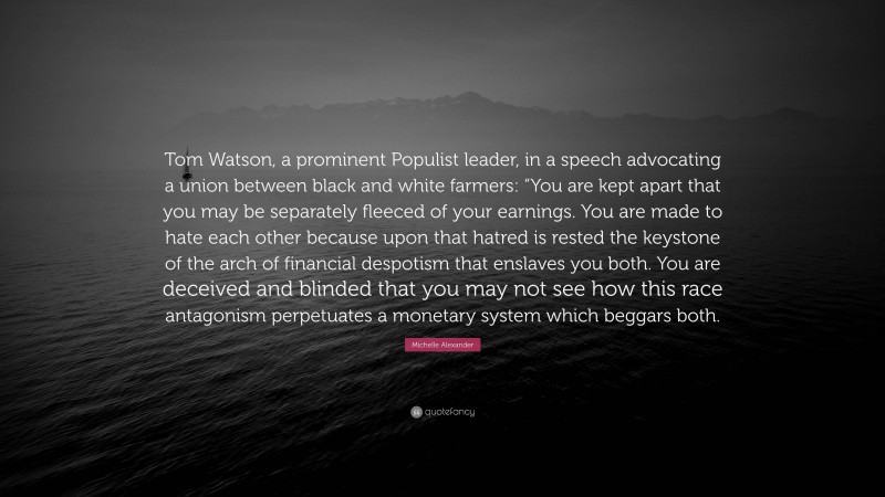 Michelle Alexander Quote: “Tom Watson, a prominent Populist leader, in a speech advocating a union between black and white farmers: “You are kept apart that you may be separately fleeced of your earnings. You are made to hate each other because upon that hatred is rested the keystone of the arch of financial despotism that enslaves you both. You are deceived and blinded that you may not see how this race antagonism perpetuates a monetary system which beggars both.”