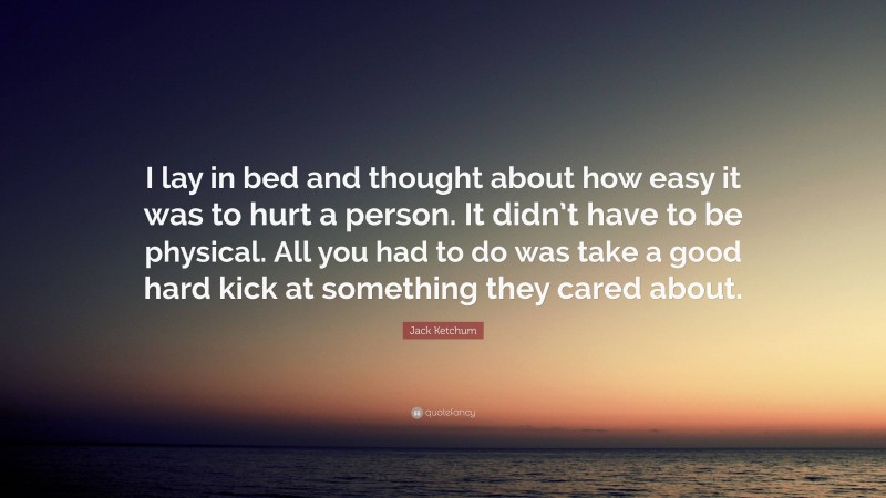 Jack Ketchum Quote: “I lay in bed and thought about how easy it was to hurt a person. It didn’t have to be physical. All you had to do was take a good hard kick at something they cared about.”