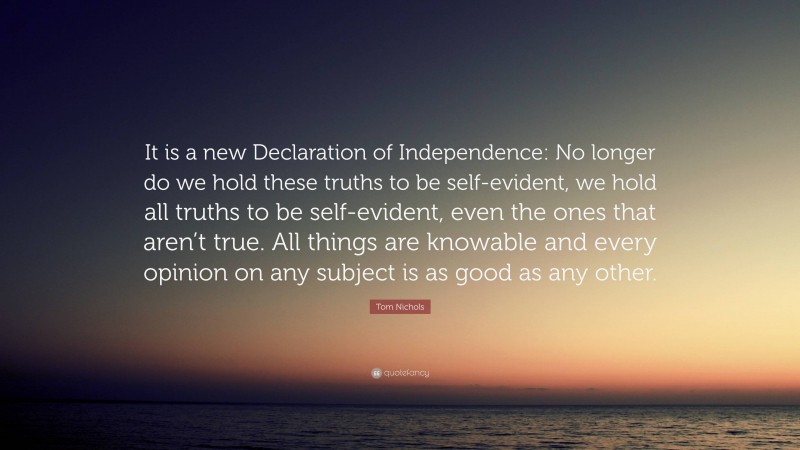 Tom Nichols Quote: “It is a new Declaration of Independence: No longer do we hold these truths to be self-evident, we hold all truths to be self-evident, even the ones that aren’t true. All things are knowable and every opinion on any subject is as good as any other.”