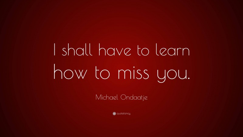 Michael Ondaatje Quote: “I shall have to learn how to miss you.”