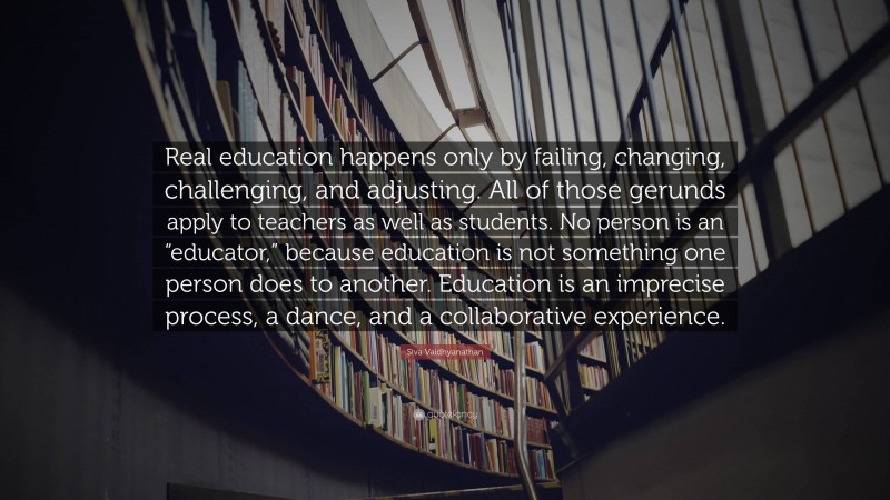 Siva Vaidhyanathan Quote: “Real education happens only by failing, changing, challenging, and adjusting. All of those gerunds apply to teachers as well as students. No person is an “educator,” because education is not something one person does to another. Education is an imprecise process, a dance, and a collaborative experience.”