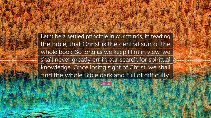 J. C. Ryle Quote: “Let it be a settled principle in our minds, in reading the Bible, that Christ is the central sun of the whole book. So long as we keep Him in view, we shall never greatly err in our search for spiritual knowledge. Once losing sight of Christ, we shall find the whole Bible dark and full of difficulty.”