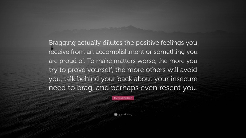 Richard Carlson Quote: “Bragging actually dilutes the positive feelings you receive from an accomplishment or something you are proud of. To make matters worse, the more you try to prove yourself, the more others will avoid you, talk behind your back about your insecure need to brag, and perhaps even resent you.”