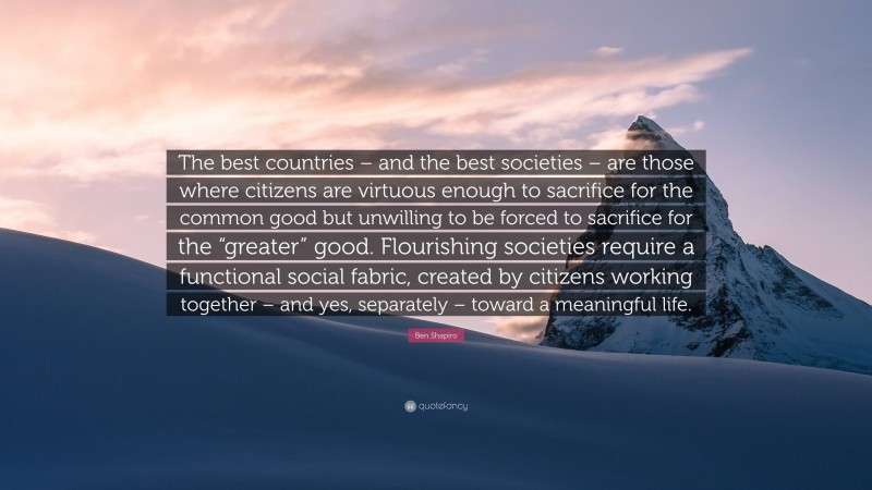 Ben Shapiro Quote: “The best countries – and the best societies – are those where citizens are virtuous enough to sacrifice for the common good but unwilling to be forced to sacrifice for the “greater” good. Flourishing societies require a functional social fabric, created by citizens working together – and yes, separately – toward a meaningful life.”